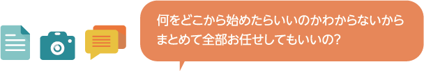 何をどこから始めたらよいのか分からないからまとめて全部お任せしてもいいの？