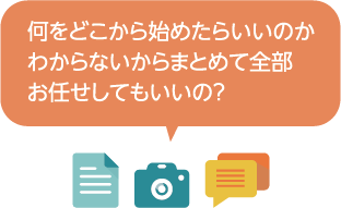 何をどこから始めたらよいのか分からないからまとめて全部お任せしてもいいの？